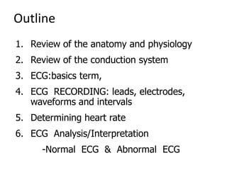 Outline
1. Review of the anatomy and physiology
2. Review of the conduction system
3. ECG:basics term,
4. ECG RECORDING: leads, electrodes,
waveforms and intervals
5. Determining heart rate
6. ECG Analysis/Interpretation
-Normal ECG & Abnormal ECG
 