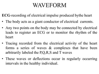WAVEFORM
ECG-recording of electrical impulse produced bythe heart
• The body acts as a giant conductor of electrical currents.
• Any two points on the body may be connected by electrical
leads to register an ECG or to monitor the rhythm of the
heart
• Tracing recorded from the electrical activity of the heart
forms a series of waves & complexes that have been
arbitrarily labeled the P,Q,R,S and T waves
• These waves or deflections occur in regularly occurring
intervals in the healthy individual.
 
