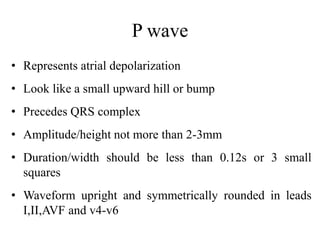 P wave
• Represents atrial depolarization
• Look like a small upward hill or bump
• Precedes QRS complex
• Amplitude/height not more than 2-3mm
• Duration/width should be less than 0.12s or 3 small
squares
• Waveform upright and symmetrically rounded in leads
I,II,AVF and v4-v6
 