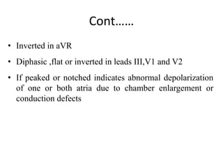 Cont……
• Inverted in aVR
• Diphasic ,flat or inverted in leads III,V1 and V2
• If peaked or notched indicates abnormal depolarization
of one or both atria due to chamber enlargement or
conduction defects
 