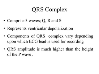 QRS Complex
• Comprise 3 waves; Q, R and S
• Represents ventricular depolarization
• Components of QRS complex vary depending
upon which ECG lead is used for recording
• QRS amplitude is much higher than the height
of the P wave .
 