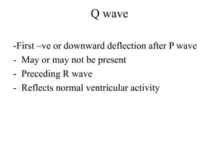 Q wave
-First –ve or downward deflection after P wave
- May or may not be present
- Preceding R wave
- Reflects normal ventricular activity
 
