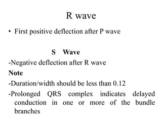 R wave
• First positive deflection after P wave
S Wave
-Negative deflection after R wave
Note
-Duration/width should be less than 0.12
-Prolonged QRS complex indicates delayed
conduction in one or more of the bundle
branches
 