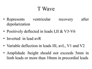 T Wave
• Represents ventricular recovery after
depolarization
• Positively deflected in leads I,II & V3-V6
• Inverted in lead avR
• Variable deflection in leads III, avL, V1 and V2
• Amplidude /height should not exceeds 5mm in
limb leads or more than 10mm in precordial leads
 