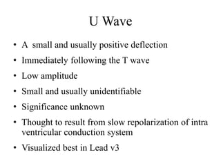 U Wave
• A small and usually positive deflection
• Immediately following the T wave
• Low amplitude
• Small and usually unidentifiable
• Significance unknown
• Thought to result from slow repolarization of intra
ventricular conduction system
• Visualized best in Lead v3
 