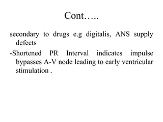 Cont…..
secondary to drugs e.g digitalis, ANS supply
defects
-Shortened PR Interval indicates impulse
bypasses A-V node leading to early ventricular
stimulation .
 