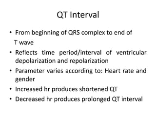 QT Interval
• From beginning of QRS complex to end of
T wave
• Reflects time period/interval of ventricular
depolarization and repolarization
• Parameter varies according to: Heart rate and
gender
• Increased hr produces shortened QT
• Decreased hr produces prolonged QT interval
 