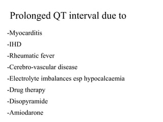 Prolonged QT interval due to
-Myocarditis
-IHD
-Rheumatic fever
-Cerebro-vascular disease
-Electrolyte imbalances esp hypocalcaemia
-Drug therapy
-Disopyramide
-Amiodarone
 