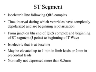 ST Segment
• Isoelectric line following QRS complex
• Time interval during which ventricles have completely
depolarized and are beginning repolarization
• From junction btn end of QRS complex and beginning
of ST segment (J point) to beginning of T Wave
• Isoelectric that is at baseline
• May be elevated up to 1 mm in limb leads or 2mm in
precordial leads
• Normally not depressed more than 0.5mm
 