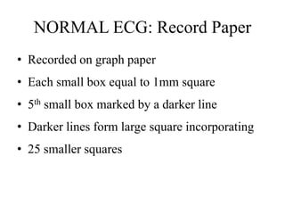 NORMAL ECG: Record Paper
• Recorded on graph paper
• Each small box equal to 1mm square
• 5th small box marked by a darker line
• Darker lines form large square incorporating
• 25 smaller squares
 