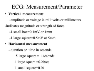 ECG: Measurement/Parameter
• Vertical measurement
-amplitude or voltage in millivolts or millimeters
-indicates magnitude or strength of force
-1 small box=0.1mV or 1mm
-1 large square=0.5mV or 5mm
• Horizontal measurement
- duration or time in seconds
5 large square = 1 seconds
1 large square =0.20sec
1 small square=0.04
 