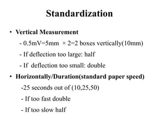 Standardization
• Vertical Measurement
- 0.5mV=5mm × 2=2 boxes vertically(10mm)
- If deflection too large: half
- If deflection too small: double
• Horizontally/Duration(standard paper speed)
-25 seconds out of (10,25,50)
- If too fast double
- If too slow half
 
