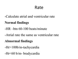 Rate
-Calculate atrial and ventricular rate
Normal findings
-HR –btn 60-100 beats/minute
-Atrial rate the same as ventricular rate
Abnormal findings
-Hr>100b/m-tachycardia
-Hr<60 b/m- bradycardia
 