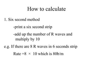 How to calculate
1. Six second method
-print a six second strip
-add up the number of R waves and
multiply by 10
e.g. If there are 8 R waves in 6 seconds strip
Rate =8 × 10 which is 80b/m
 