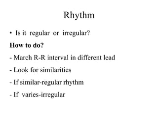 Rhythm
• Is it regular or irregular?
How to do?
- March R-R interval in different lead
- Look for similarities
- If similar-regular rhythm
- If varies-irregular
 