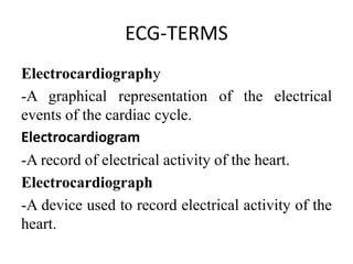 ECG-TERMS
Electrocardiography
-A graphical representation of the electrical
events of the cardiac cycle.
Electrocardiogram
-A record of electrical activity of the heart.
Electrocardiograph
-A device used to record electrical activity of the
heart.
 