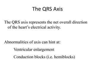 The QRS Axis
The QRS axis represents the net overall direction
of the heart’s electrical activity.
Abnormalities of axis can hint at:
Ventricular enlargement
Conduction blocks (i.e. hemiblocks)
 