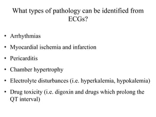 What types of pathology can be identified from
ECGs?
• Arrhythmias
• Myocardial ischemia and infarction
• Pericarditis
• Chamber hypertrophy
• Electrolyte disturbances (i.e. hyperkalemia, hypokalemia)
• Drug toxicity (i.e. digoxin and drugs which prolong the
QT interval)
 