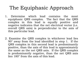 The Equiphasic Approach
1. Determine which lead contains the most
equiphasic QRS complex. The fact that the QRS
complex in this lead is equally positive and
negative indicates that the net electrical vector (i.e.
overall QRS axis) is perpendicular to the axis of
this particular lead.
2. Examine the QRS complex in whichever lead lies
90° away from the lead identified in step 1. If the
QRS complex in this second lead is predominantly
positive, than the axis of this lead is approximately
the same as the net QRS axis. If the QRS complex
is predominantly negative, than the net QRS axis
lies 180° from the axis of this lead.
 