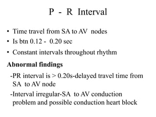 P - R Interval
• Time travel from SA to AV nodes
• Is btn 0.12 - 0.20 sec
• Constant intervals throughout rhythm
Abnormal findings
-PR interval is > 0.20s-delayed travel time from
SA to AV node
-Interval irregular-SA to AV conduction
problem and possible conduction heart block
 