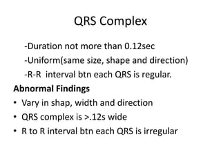 QRS Complex
-Duration not more than 0.12sec
-Uniform(same size, shape and direction)
-R-R interval btn each QRS is regular.
Abnormal Findings
• Vary in shap, width and direction
• QRS complex is >.12s wide
• R to R interval btn each QRS is irregular
 