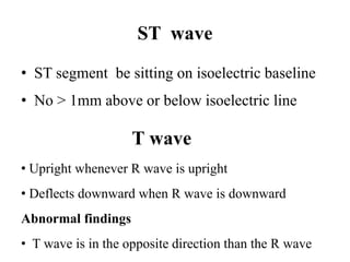 ST wave
• ST segment be sitting on isoelectric baseline
• No > 1mm above or below isoelectric line
T wave
• Upright whenever R wave is upright
• Deflects downward when R wave is downward
Abnormal findings
• T wave is in the opposite direction than the R wave
 