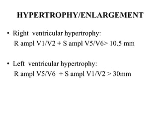 HYPERTROPHY/ENLARGEMENT
• Right ventricular hypertrophy:
R ampl V1/V2 + S ampl V5/V6> 10.5 mm
• Left ventricular hypertrophy:
R ampl V5/V6 + S ampl V1/V2 > 30mm
 