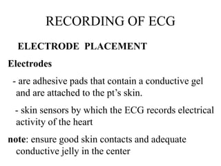 RECORDING OF ECG
ELECTRODE PLACEMENT
Electrodes
- are adhesive pads that contain a conductive gel
and are attached to the pt’s skin.
- skin sensors by which the ECG records electrical
activity of the heart
note: ensure good skin contacts and adequate
conductive jelly in the center
 