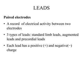 LEADS
Paired electrodes
• A record of electrical activity between two
electrodes
• 3 types of leads: standard limb leads, augmented
leads and precordial leads
• Each lead has a positive (+) and negative(−)
charge
 