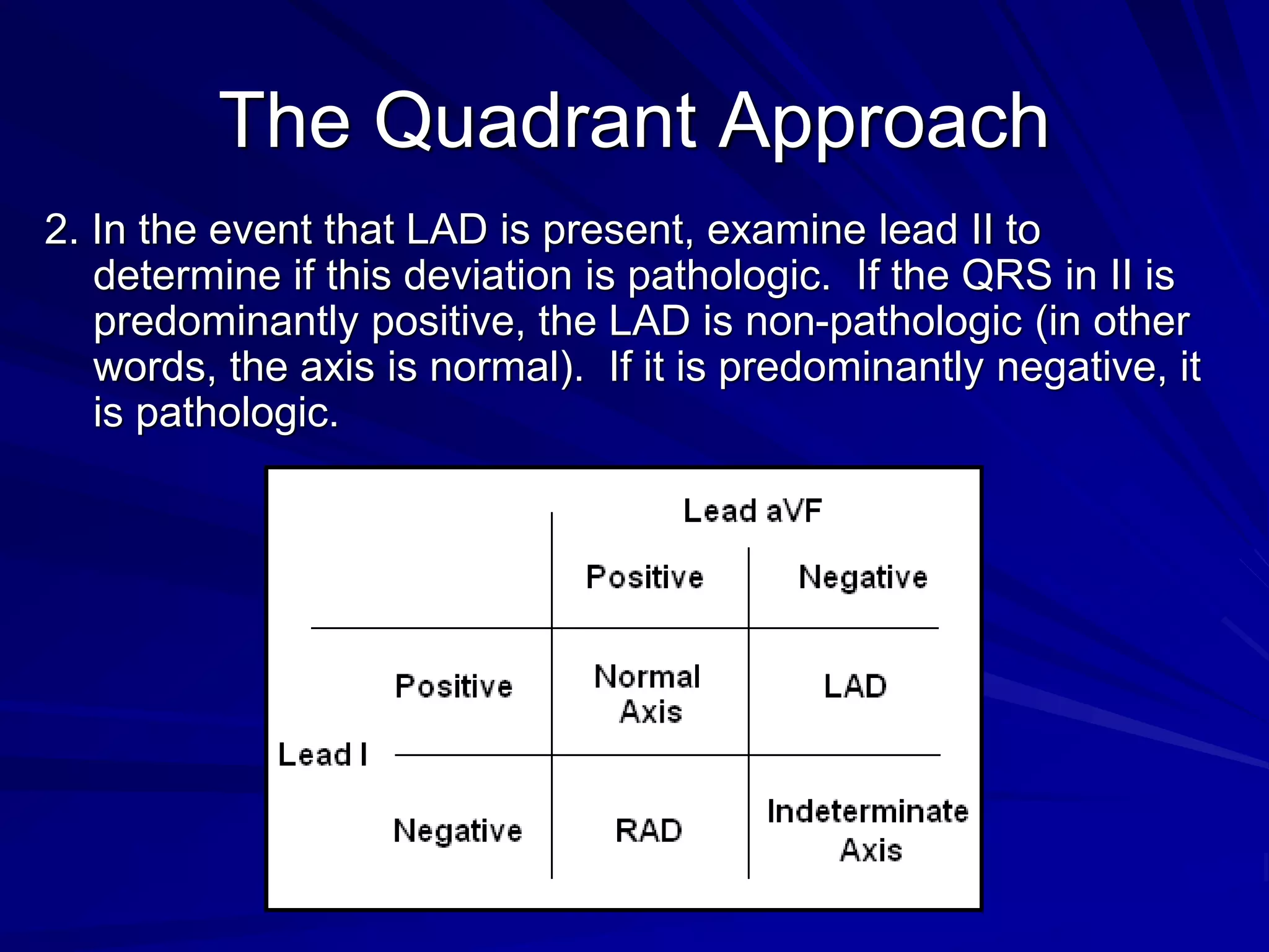 The Quadrant Approach
2. In the event that LAD is present, examine lead II to
determine if this deviation is pathologic. If the QRS in II is
predominantly positive, the LAD is non-pathologic (in other
words, the axis is normal). If it is predominantly negative, it
is pathologic.
 