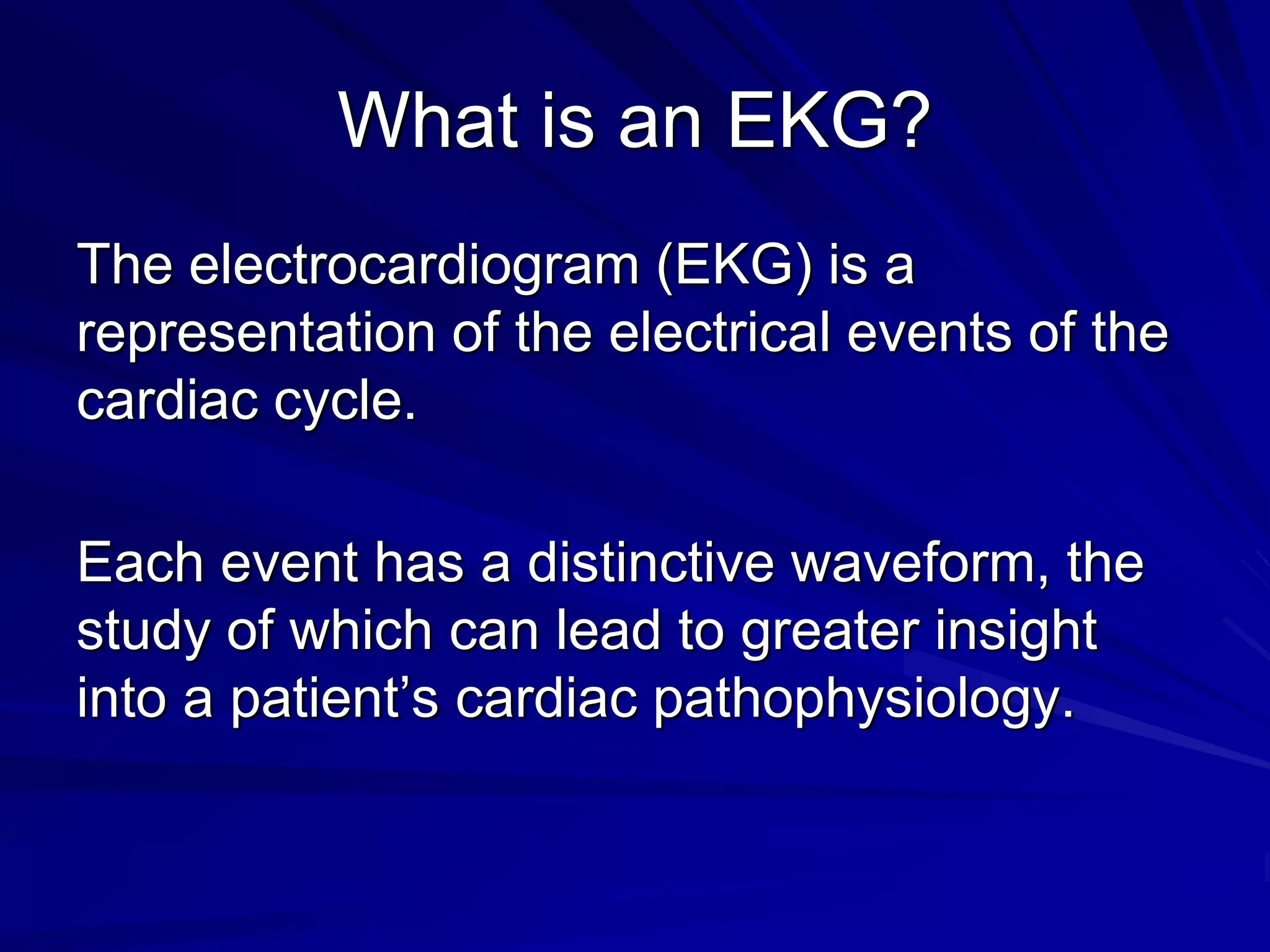 What is an EKG?
The electrocardiogram (EKG) is a
representation of the electrical events of the
cardiac cycle.
Each event has a distinctive waveform, the
study of which can lead to greater insight
into a patient’s cardiac pathophysiology.
 