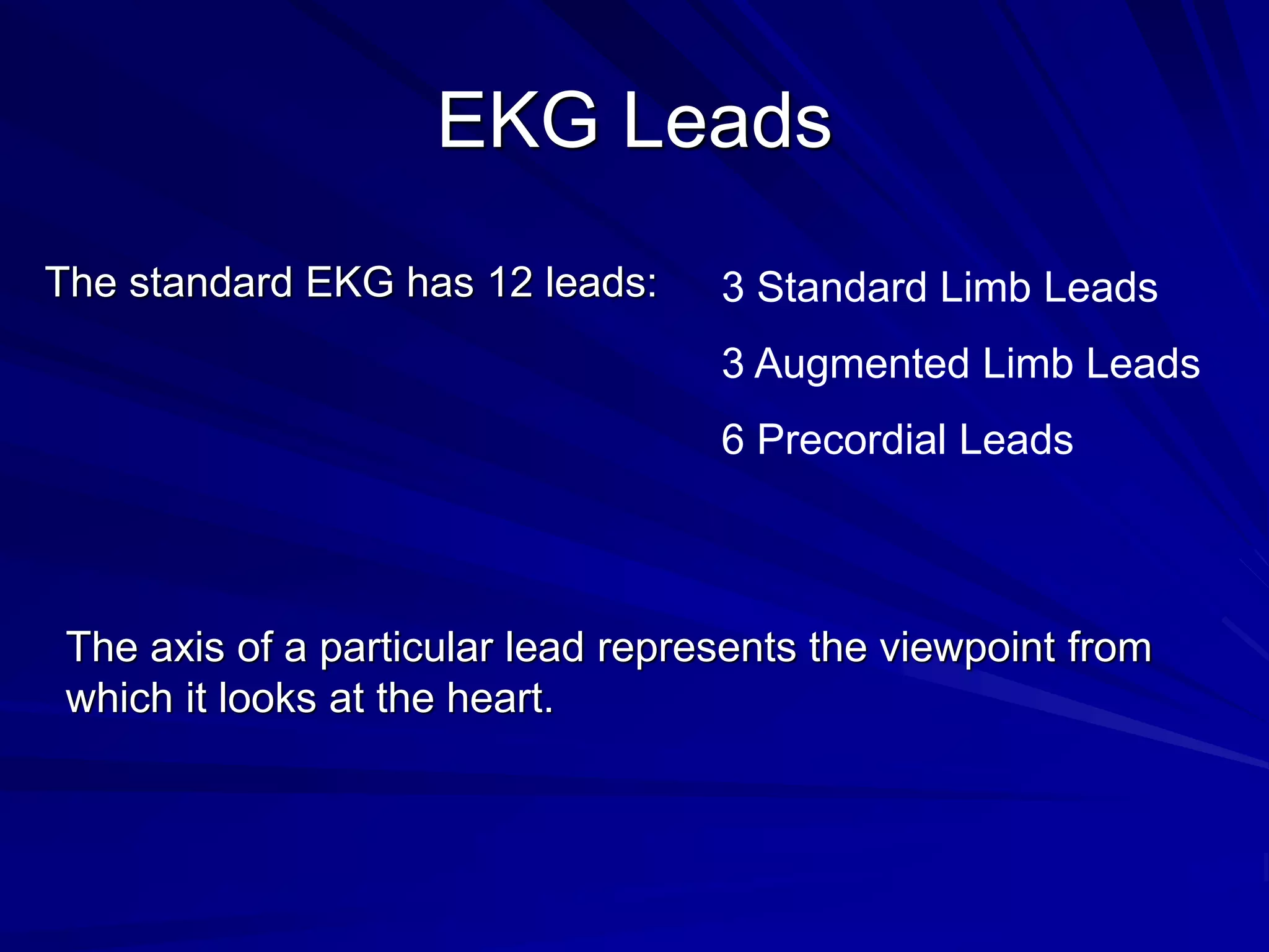 EKG Leads
The standard EKG has 12 leads: 3 Standard Limb Leads
3 Augmented Limb Leads
6 Precordial Leads
The axis of a particular lead represents the viewpoint from
which it looks at the heart.
 