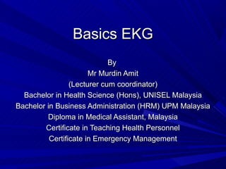 Basics EKG
                             By
                       Mr Murdin Amit
                 (Lecturer cum coordinator)
  Bachelor in Health Science (Hons), UNISEL Malaysia
Bachelor in Business Administration (HRM) UPM Malaysia
         Diploma in Medical Assistant, Malaysia
        Certificate in Teaching Health Personnel
          Certificate in Emergency Management
 