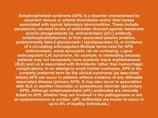 Antiphospholipid syndrome (APS) is a disorder characterized by
       recurrent venous or arterial thrombosis and/or fetal losses
    associated with typical laboratory abnormalities. These include
persistently elevated levels of antibodies directed against membrane
        anionic phospholipids (ie, anticardiolipin [aCL] antibody,
     antiphosphatidylserine) or their associated plasma proteins,
 predominantly beta-2 glycoprotein I (apolipoprotein H), or evidence
       of a circulating anticoagulant.Multiple terms exist for APS.
        Unfortunately, some synonyms can be confusing. Lupus
   anticoagulant (LA) syndrome, for example, is misleading because
   patients may not necessarily have systemic lupus erythematosus
(SLE) and LA is associated with thrombotic rather than hemorrhagic
  complications. In an attempt to avoid further confusion, APS is the
    currently preferred term for the clinical syndrome (as described
 below).APS can occur in patients without evidence of any definable
  associated disease (primary APS). It may also occur in association
 with SLE or another rheumatic or autoimmune disorder (secondary
    APS). Although antiphospholipid (aPL) antibodies are clinically
 linked to APS, whether they are involved in the pathogenesis or are
an epiphenomenon is unclear. (aPL antibodies are known to occur in
                      up to 5% of healthy individuals.)
 
