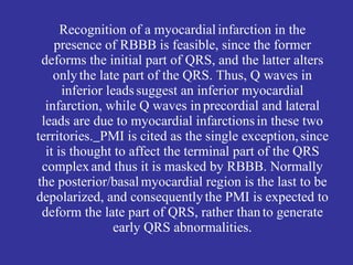 Recognition of a myocardial infarction in the
    presence of RBBB is feasible, since the former
 deforms the initial part of QRS, and the latter alters
    only the late part of the QRS. Thus, Q waves in
      inferior leads suggest an inferior myocardial
  infarction, while Q waves in precordial and lateral
 leads are due to myocardial infarctions in these two
territories. PMI is cited as the single exception, since
  it is thought to affect the terminal part of the QRS
 complex and thus it is masked by RBBB. Normally
the posterior/basal myocardial region is the last to be
depolarized, and consequently the PMI is expected to
 deform the late part of QRS, rather than to generate
                 early QRS abnormalities.
 