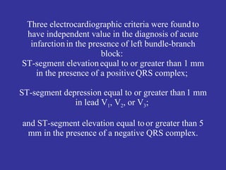 Three electrocardiographic criteria were found to
 have independent value in the diagnosis of acute
  infarction in the presence of left bundle-branch
                       block:
ST-segment elevation equal to or greater than 1 mm
    in the presence of a positive QRS complex;

ST-segment depression equal to or greater than 1 mm
              in lead V1, V2, or V3;

and ST-segment elevation equal to or greater than 5
 mm in the presence of a negative QRS complex.
 