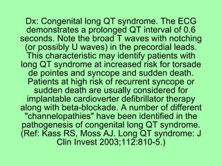 Dx: Congenital long QT syndrome. The ECG
  demonstrates a prolonged QT interval of 0.6
seconds. Note the broad T waves with notching
 (or possibly U waves) in the precordial leads.
  This characteristic may identify patients with
long QT syndrome at increased risk for torsade
   de pointes and syncope and sudden death.
  Patients at high risk of recurrent syncope or
    sudden death are usually considered for
  implantable cardioverter defibrillator therapy
along with beta-blockade. A number of different
 "channelopathies" have been identified in the
pathogenesis of congenital long QT syndrome.
(Ref: Kass RS, Moss AJ. Long QT syndrome: J
          Clin Invest 2003;112:810-5.)
 