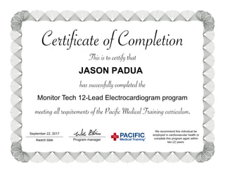 Certificate of Completion
This is to certify that
has successfully completed the
Program manager
Monitor Tech 12-Lead Electrocardiogram program
We recommend this individual be
employed in cardiovascular health or
complete this program again within
two (2) years.
meeting all requirements of the Pacific Medical Training curriculum.
Award date Medical
Training®
PACIFICSeptember 22, 2017
JASON PADUA
 