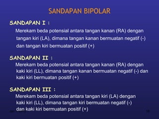 SANDAPAN BIPOLAR
SANDAPAN I :
  Merekam beda potensial antara tangan kanan (RA) dengan
   tangan kiri (LA), dimana tangan kanan bermuatan negatif (-)
   dan tangan kiri bermuatan positif (+)

SANDAPAN II :
  Merekam beda potensial antara tangan kanan (RA) dengan
  kaki kiri (LL), dimana tangan kanan bermuatan negatif (-) dan
  kaki kiri bermuatan positif (+)

SANDAPAN III :
    Merekam beda potensial antara tangan kiri (LA) dengan
     kaki kiri (LL), dimana tangan kiri bermuatan negatif (-)
     dan kaki kiri bermuatan positif (+)
Jan 7, 2013                                                      18
 