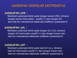 SANDAPAN UNIPOLAR EKSTREMITAS

SANDAPAN aVR :
   Merekam potensial listrik pada tangan kanan (RA), dimana
   tangan kanan bermuatan positif (+) dan tangan kiri
   dan kaki kiri membentuk elektroda indifferen (potensial 0)

SANDAPAN aVL :
   Merekam potensial listrik pada tangan kiri (LA), dimana
   tangan kiri bermuatan positif (+) dan tangan kanan dan
   kaki kiri membentuk elektroda indifferen (potensial 0)


SANDAPAN aVF :
    Merekam potensial listrik pada kaki kiri (LL), dimana
     kaki kiri bermuatan positif (+) dan tangan kanan dan
Jan 7, 2013 kiri membentuk elektroda indifferen (potensial 0)
     kaki                                                       19
 