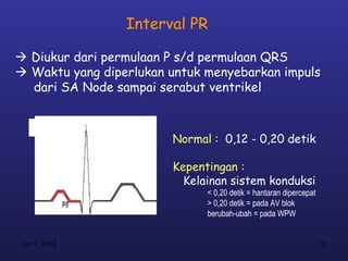 Interval PR

 Diukur dari permulaan P s/d permulaan QRS
 Waktu yang diperlukan untuk menyebarkan impuls
  dari SA Node sampai serabut ventrikel



                        Normal : 0,12 - 0,20 detik

                        Kepentingan :
                          Kelainan sistem konduksi
                              < 0,20 detik = hantaran dipercepat
                              > 0,20 detik = pada AV blok
                              berubah-ubah = pada WPW


Jan 7, 2013                                                        32
 
