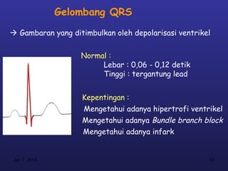 Gelombang QRS
 Gambaran yang ditimbulkan oleh depolarisasi ventrikel


                   Normal :
                        Lebar : 0,06 - 0,12 detik
                        Tinggi : tergantung lead


                   Kepentingan :
                   Mengetahui adanya hipertrofi ventrikel
                   Mengetahui adanya Bundle branch block
                   Mengetahui adanya infark


 Jan 7, 2013                                          33
 