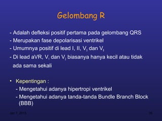 Gelombang R

- Adalah defleksi positif pertama pada gelombang QRS
- Merupakan fase depolarisasi ventrikel
- Umumnya positif di lead I, II, V5 dan V6
- Di lead aVR, V1 dan V2 biasanya hanya kecil atau tidak
  ada sama sekali

• Kepentingan :
  - Mengetahui adanya hipertropi ventrikel
  - Mengetahui adanya tanda-tanda Bundle Branch Block
    (BBB)
Jan 7, 2013                                                35
 