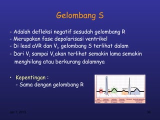 Gelombang S
- Adalah defleksi negatif sesudah gelombang R
- Merupakan fase depolarisasi ventrikel
- Di lead aVR dan V1, gelombang S terlihat dalam
- Dari V2 sampai V6 akan terlihat semakin lama semakin
  menghilang atau berkurang dalamnya

• Kepentingan :
  - Sama dengan gelombang R




Jan 7, 2013                                              36
 
