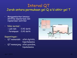 Interval QT
    Jarak antara permukaan gel Q s/d akhir gel T

•   Menggambarkan lamanya
    aktifitas depolarisasi dan
    repolarisasi ventrikel

• Nilai normal :
    - Laki-laki : 0.42 detik
    - Perempuan : 0.43 detik

Kepentingan :
-   QT memendek : efek digitalis,
                   hiperkalsemia
-   QT memanjang : efek quinidine,
                   hipokalsemia


Jan 7, 2013                                        40
 