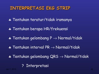 INTERPRETASI EKG STRIP

  ♣ Tentukan teratur/tidak iramanya

  ♣ Tentukan berapa HR/frekuensi

  ♣ Tentukan gelombang P → Normal/tidak

  ♣ Tentukan interval PR → Normal/tidak

  ♣ Tentukan gelombang QRS → Normal/tidak

              ? Interpretasi
Jan 7, 2013                                 42
 