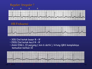 Reguler/ Irreguler ?
       R      R       R      R




      HR/Frekuensi




     • 300/Jml kotak besar R – R’
     • 1500/Jml kotak kecil R – R’
     • Ambil EKG L II panjang ( min 6 detik ), hitung QRS kompleknya
        kemudian kalikan 10




Jan 7, 2013                                                            43
 