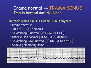 Irama normal → IRAMA SINUS
         Impuls berasal dari SA Node

    Kriteria irama sinus = Normal Sinus rhythm
     Irama teratur

     HR : 60 - 100 X/menit

     Gelombang P normal ( P : QRS = 1 : 1 )

     Interval PR normal ( 0,12 - 0,20 detik )

     Gelombang QRS normal ( 0,06 - 0,12 detik )

     Semua gelombang sama




Jan 7, 2013                                        44
 