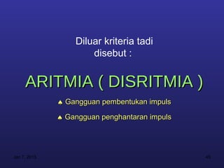 Diluar kriteria tadi
                      disebut :


     ARITMIA ( DISRITMIA )
              ♠ Gangguan pembentukan impuls

              ♠ Gangguan penghantaran impuls




Jan 7, 2013                                    45
 