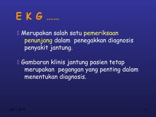 E K G ……
      Merupakan salah satu pemeriksaan
        penunjang dalam penegakkan diagnosis
        penyakit jantung.

      Gambaran klinis jantung pasien tetap
        merupakan pegangan yang penting dalam
        menentukan diagnosis.




Jan 7, 2013                                     5
 